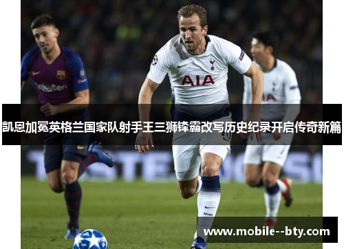 凯恩加冕英格兰国家队射手王三狮锋霸改写历史纪录开启传奇新篇 凯恩加冕英格兰国家队射手王三狮锋霸改写历史纪录开启传奇新篇