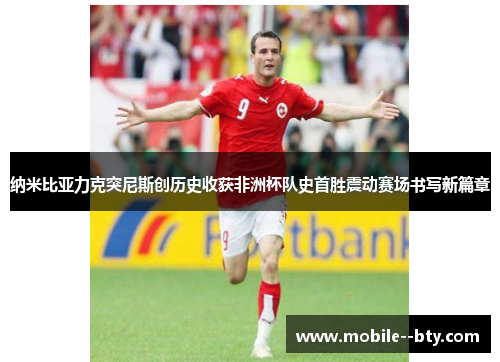 纳米比亚力克突尼斯创历史收获非洲杯队史首胜震动赛场书写新篇章 纳米比亚力克突尼斯创历史收获非洲杯队史首胜震动赛场书写新篇章